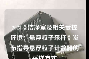 2023《潔凈室及相關受控環境：懸浮粒子采樣》發布指導懸浮粒子計數器的采樣方式
